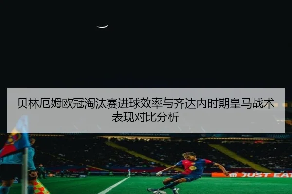 贝林厄姆欧冠淘汰赛进球效率与齐达内时期皇马战术表现对比分析（cc7c7.app）