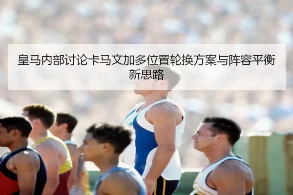 皇马内部讨论卡马文加多位置轮换方案与阵容平衡新思路（cc7c7.app）