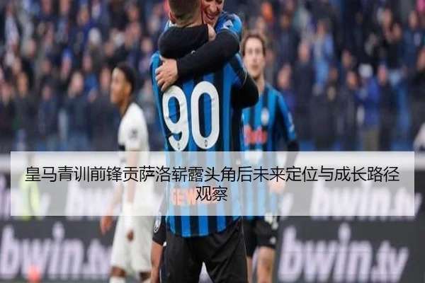 皇马青训前锋贡萨洛崭露头角后未来定位与成长路径观察（cc7c7.app）