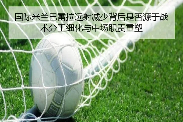 国际米兰巴雷拉远射减少背后是否源于战术分工细化与中场职责重塑（cc7c7.app）