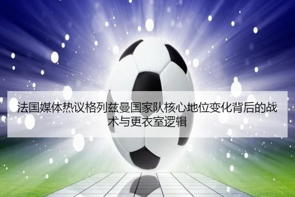 法国媒体热议格列兹曼国家队核心地位变化背后的战术与更衣室逻辑 | cc7c7.app