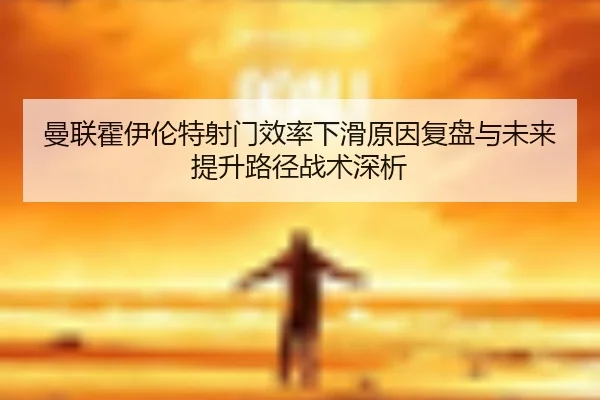曼联霍伊伦特射门效率下滑原因复盘与未来提升路径战术深析（cc7c7.app）