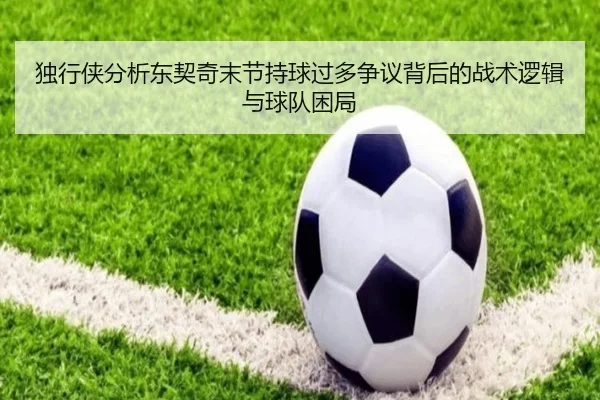 独行侠分析东契奇末节持球过多争议背后的战术逻辑与球队困局