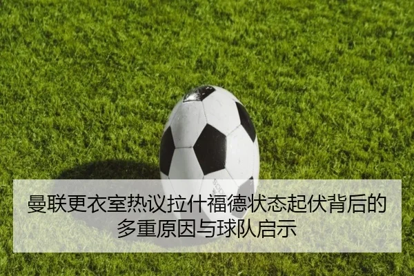 曼联更衣室热议拉什福德状态起伏背后的多重原因与球队启示 - c7c7